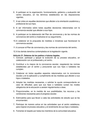 6. A participar en la organización, funcionamiento, gobierno y evaluación del
centro educativo, en los términos establecidos en las disposiciones
vigentes.
7. A ser oídos en aquellas decisiones que afecten a la orientación académica y
profesional de sus hijos.
8. A ser informados sobre todas aquellas decisiones relacionadas con la
convivencia escolar que afecten a sus hijos.
9. A participar en la elaboración del Plan de convivencia y de las normas de
convivencia del centro e implicarse en su seguimiento.
10.A colaborar en la propuesta de medidas e iniciativas que favorezcan la
convivencia escolar.
11.A conocer el Plan de convivencia y las normas de convivencia del centro.
12.A los demás derechos contemplados en la legislación vigente.
Artículo 21. Deberes de los padres o tutores legales.
1. Conocer, participar y apoyar la evolución de su proceso educativo, en
colaboración con el profesorado y el centro.
2. Contribuir a la mejora de la convivencia escolar, respetando las normas
establecidas por el centro y procurando que sus hijos o tutelados las
cumplan.
3. Colaborar en todos aquellos aspectos relacionados con la convivencia
escolar y en la aplicación y cumplimiento de las medidas que afecten a sus
hijos o tutelados.
4. Adoptar las medidas necesarias, o solicitar la ayuda correspondiente en
caso de dificultad, para que sus hijos o tutelados cursen los niveles
obligatorios de la educación a asistan regularmente a clase.
5. Proporcionarles, en la medida de sus posibilidades, los recursos y las
condiciones necesarias para el progreso escolar.
6. Estimularlos para que lleven a cabo las actividades de estudio que se les
encomienden.
7. Participar de manera activa en las actividades que el centro establezca,
para mejorar el proceso educativo y el rendimiento de sus hijos o tutelados.
8. Fomentar el respeto por todos los miembros de la comunidad educativa.
 