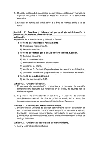9. Respetar la libertad de conciencia, las convicciones religiosas y morales, la
dignidad, integridad e intimidad de todos los miembros de la comunidad
educativa.
10.Respetar el horario del centro tanto a la hora de entrada como a la de
salida.
Capítulo IV: Derechos y deberes del personal de administración y
servicios y de atención complementaria
Artículo 22.
El personal de la administración y servicios lo forman:
a. Personal dependiente del Ayuntamiento
1) Oficiales de mantenimiento.
2) Personal de limpieza.
b. Personal contratado por el Servicio Provincial de Educación.
1) Personal de cocina.
2) Monitores de comedor.
3) Monitores de actividades extraescolares.
4) Auxiliar de E. Infantil.
5) Auxiliar de E. Especial. (Dependiendo de las necesidades del centro).
6) Auxiliar de Enfermería. (Dependiendo de las necesidades del centro).
c. Personal de la Administración
1) Auxiliar administrativo DGA.
Artículo 23. Funciones generales.
1. El personal de administración y servicios y el personal de atención
complementaria realizará sus funciones en el centro, de acuerdo con la
normativa vigente.
2. El personal de administración y servicios y el personal de atención
complementaria recibirá del director y del secretario, en su caso, las
instrucciones necesarias para el cumplimiento de sus funciones.
Artículo 24. Funciones del auxiliar administrativo.
1. Desempeñarán funciones de carácter administrativo que se desarrollan en
los centros docentes de primaria como Registro de entradas y salidas,
tramitación y archivo de documentación, matriculación de alumnos, atención
y distribución de comunicaciones, control alumnado de comedor y otros de
análoga naturaleza.
Artículo 25. Funciones de los oficiales de mantenimiento.
1. Abrir y cerrar el centro de estudios.
 