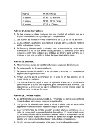 Recreo 11-11’30 horas
3ª sesión 11’30 – 12’30 horas
4ª sesión 15’30 – 16’15 horas
5ª sesión 16’15 – 17 horas
Artículo 34. Entradas y salidas.
1. En las entradas a clase (mañana, recreos y tarde), el profesor que va a
impartir clase deberá recoger al grupo correspondiente.
2. Las puertas de acceso al centro se cerrarán a las 9.:05 y a las 15.35 horas.
3. Cada profesor o profesora acompañará al grupo correspondiente hasta la
salida o el patio de recreo.
4. Profesores y alumnos serán puntuales, tanto al comenzar las clases como
al finalizarlas a no ser que exista causa justificada. El comienzo y final de la
jornada escolar viene indicado por el toque de timbre, pero siempre es el
profesor el que una vez oído el timbre dará por finalizada la clase.
Artículo 35. Recreos.
1. Al comienzo de curso, se habilitarán turnos de vigilancia del alumnado.
2. Se establecerán las áreas de vigilancia.
3. Se prestará especial atención a los alumnos y alumnas con necesidades
específicas de apoyo educativo.
4. Ningún alumno podrá permanecer en el aula ni en los pasillos sin la
presencia de un profesor.
5. Los días de lluvia no regirá el turno de vigilancia. Cada tutor o tutora puede
permanecer en el aula o salir al porche, pero siempre con sus alumnos. Los
especialistas y profesores de apoyo colaborarán con los tutores según se
planifique cada comienzo de curso.
Artículo 36. Jornada escolar.
1. Se controlará la salida del alumnado (E. Primaria) a los servicios durante las
horas de clase, salvo casos claramente justificados.
2. Los grupos de alumnos que vayan a iniciar la clase con un especialista
esperarán en clase sentados hasta que llegue el profesor/a.
3. Una vez terminada la jornada escolar, si algún alumno permanece en el
patio de recreo será responsabilidad de los padres. El personal del centro
no será responsable de los posibles incidentes físicos o ambientales que se
puedan ocasionar puesto que es norma del centro que salgan del espacio
escolar una vez concluidas las clases y actividades extraescolares.
4. Ningún padre o madre accederá a las aulas durante el periodo escolar.
 