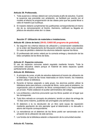 Artículo 39. Profesorado.
1. Toda ausencia o retraso deberá ser comunicada al jefe de estudios. Cuando
la ausencia sea previsible con antelación, se facilitará por escrito (en el
modelo al efecto) la programación de las clases para que las pueda llevar a
cabo el maestro que sustituya.
2. El maestro deberá cumplimentar los justificantes correspondientes el mismo
día de su reincorporación al Centro. Asimismo, notificará su llegada en
jefatura de estudios antes de ir a clase.
Sección 3ª: Utilización de materiales e instalaciones.
Artículo 40. Libros de texto ( EN EL CASO DE programa de gratuidad).
1. Se seguirán los criterios básicos de utilización y conservación establecidos
en la orden del Departamento de Educación emitida en cada curso escolar.
En caso de pérdida o deterioro los alumnos deberán reponer los libros.
2. El profesorado del centro velará por la correcta entrega y devolución de los
lotes completos de los libros de texto.
Artículo 41. Espacios comunes.
El uso de espacios comunes estará regulado mediante horario. Toda la
comunidad educativa velará porque el material de estos espacios quede
perfectamente ubicado.
Artículo 42. Biblioteca.
1. A principio de curso, el jefe de estudios elaborará el horario de utilización de
la biblioteca. Fuera de las horas reservadas en dicho horario, los maestros
podrán utilizar la biblioteca.
2. Durante el tiempo asignado a cada grupo, los alumnos podrán utilizar la
biblioteca tanto para lectura y consulta de libros, como para el préstamo. La
organización para el préstamo de libros corresponderá a los responsables
y/o al tutor. Podrá colaborar el auxiliar administrativo del colegio.
3. Los profesores y alumnos procurarán que los libros queden en el lugar que
les corresponde.
4. Todo libro retirado en concepto de préstamo, tendrá un plazo de entrega de
15 días como máximo, pudiendo ser prorrogado una semana más.
5. El deterioro o la no devolución de un libro será causa de reposición
mediante aportación de otro ejemplar igual al deteriorado o no devuelto o
abono del importe correspondiente.
6. La reincidencia en el deterioro de los libros podrá ser sancionada con la
privación de la utilización de este servicio.
7. Los fondos de la biblioteca estarán a disposición de la comunidad escolar.
Artículo 43. Tutorías.
 