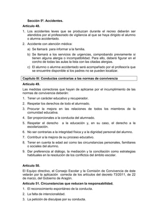 Sección 5ª. Accidentes.
Artículo 48.
1. Los accidentes leves que se produzcan durante el recreo deberán ser
atendidos por el profesorado de vigilancia al que se haya dirigido el alumno
o alumna accidentado.
2. Accidente con atención médica:
a) Se llamará para informar a la familia.
b) Se llamará a los servicios de urgencias, comprobando previamente si
tienen alguna alergia o incompatibilidad. Para ello, deberá figurar en el
corcho de todas las aulas la lista con las citadas alergias.
c) El alumno o alumna accidentado será acompañado por el profesor/a que
se encuentre disponible si los padres no se pueden localizar.
Capítulo III: Conductas contrarias a las normas de convivencia
Artículo 49.
Las medidas correctoras que hayan de aplicarse por el incumplimiento de las
normas de convivencia deberán:
1. Tener un carácter educativo y recuperador.
2. Respetar los derechos de todo el alumnado.
3. Procurar la mejora en las relaciones de todos los miembros de la
comunidad educativa.
4. Ser proporcionales a la conducta del alumnado.
5. Respetar el derecho a la educación y, en su caso, el derecho a la
escolarización.
6. No ser contrarias a la integridad física y a la dignidad personal del alumno.
7. Contribuir a la mejora de su proceso educativo.
8. Tener en cuenta la edad así como las circunstancias personales, familiares
o sociales del alumno.
9. Dar preferencia al diálogo, la mediación y la conciliación como estrategias
habituales en la resolución de los conflictos del ámbito escolar.
Artículo 50.
El Equipo directivo, el Consejo Escolar y la Comisión de Convivencia de éste
velarán por la aplicación correcta de los artículos del decreto 73/2011, de 22
de marzo, del Gobierno de Aragón.
Artículo 51. Circunstancias que reducen la responsabilidad.
1. El reconocimiento espontáneo de la conducta.
2. La falta de intencionalidad.
3. La petición de disculpas por su conducta.
 