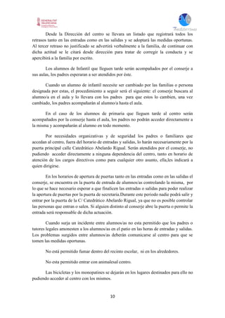 10
Desde la Dirección del centro se llevara un listado que registrará todos los
retrasos tanto en las entradas como en las salidas y se adoptará las medidas oportunas.
Al tercer retraso no justificado se advertirá verbalmente a la familia, de continuar con
dicha actitud se le citará desde dirección para tratar de corregir la conducta y se
apercibirá a la familia por escrito.
Los alumnos de Infantil que lleguen tarde serán acompañados por el conserje a
sus aulas, los padres esperaran a ser atendidos por éste.
Cuando un alumno de infantil necesite ser cambiado por las familias o persona
designada por estas, el procedimiento a seguir será el siguiente: el conserje buscara al
alumno/a en el aula y lo llevara con los padres para que estos lo cambien, una vez
cambiado, los padres acompañarán al alumno/a hasta el aula.
En el caso de los alumnos de primaria que lleguen tarde al centro serán
acompañados por la conserje hasta el aula, los padres no podrán acceder directamente a
la misma y acompañarán al alumno en todo momento.
Por necesidades organizativas y de seguridad los padres o familiares que
accedan al centro, fuera del horario de entradas y salidas, lo harán necesariamente por la
puerta principal calle Catedrático Abelardo Rigual. Serán atendidos por el conserje, no
pudiendo acceder directamente a ninguna dependencia del centro, tanto en horario de
atención de los cargos directivos como para cualquier otro asunto, ella,les indicará a
quien dirigirse.
En los horarios de apertura de puertas tanto en las entradas como en las salidas el
conserje, se encuentra en la puerta de entrada de alumnos/as controlando la misma, por
lo que se hace necesario esperar a que finalicen las entradas o salidas para poder realizar
la apertura de puertas por la puerta de secretaria.Durante este periodo nadie podrá salir y
entrar por la puerta de la C/ Catedrático Abelardo Rigual, ya que no es posible controlar
las personas que entran o salen. Si alguien distinto al conserje abre la puerta o permite la
entrada será responsable de dicha actuación.
Cuando surja un incidente entre alumnos/as no esta permitido que los padres o
tutores legales amonesten a los alumnos/as en el patio en las horas de entradas y salidas.
Los problemas surgidos entre alumnos/as deberán comunicarse al centro para que se
tomen las medidas oportunas.
No está permitido fumar dentro del recinto escolar, ni en los alrededores.
No esta permitido entrar con animalesal centro.
Las bicicletas y los monopatines se dejarán en los lugares destinados para ello no
pudiendo acceder al centro con los mismos.
 