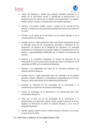 21
 Actuar con diligencia y rapidez ante cualquier incidencia relevante en el
ámbito de la convivencia escolar y comunicarlo al profesor-tutor o la
profesora-tutora de manera que se informe convenientemente a los padres,
madres, tutores o tutoras y se puedan tomar las medidas oportunas.
 Informar a los padres, madres, tutores o tutoras de las acciones de los
alumnos y alumnas que sean gravemente perjudiciales para la convivencia en
el centro.
 Formarse en la mejora de la convivencia en los centros docentes y en la
solución pacífica de conflictos.
 Guardar reserva y sigilo profesional sobre toda aquella información de que
se disponga acerca de las circunstancias personales y familiares de los
alumnos/as, sin perjuicio de la obligación de comunicar a la autoridad
competente las circunstancias que puedan implicar el incumplimiento de los
deberes y responsabilidades establecidos por la normativa de protección de
menores.
 Informar a la conselleria competente en materia de educación de las
alteraciones de la convivencia en los términos previstos en la Orden de 12 de
septiembre de 2007, de la conselleria de Educación.
 Informar a los responsables del centro de las situaciones familiares que
pudieran afectar al alumno/a.
 Guardar reserva y sigilo profesional sobre los contenidos de las pruebas
parciales o finales, ordinarias y extraordinarias programadas por los centros
docentes y de las planificadas por la administración Educativa.
 Fomentar la utilización de las tecnologías de la información y la
comunicación en el proceso de enseñanza-aprendizaje.
 Utilizar las tecnologías de la información y la comunicación para fines
estrictamente educativos.
 Velar por el buen uso de las tecnologías de la información y la
comunicación, y en particular cumplir y hacer cumplir lo previsto en la Ley
Orgánica de Protección de Datos de Carácter Personal y en la Ley de
Propiedad Intelectual.
 Atender a padres, madres, tutores o tutoras, alumnos y alumnas y, en su caso,
el ejercicio de la tutoría.
3.3.- Derechos y deberes de los padres(Anexo IX)
 
