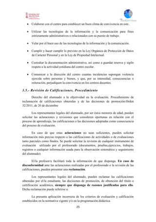 25
 Colaborar con el centro para establecer un buen clima de convivencia en este.
 Utilizar las tecnologías de la información y la comunicación para fines
estrictamente administrativos o relacionados con su puesto de trabajo.
 Velar por el buen uso de las tecnologías de la información y la comunicación.
 Cumplir y hacer cumplir lo previsto en la Ley Orgánica de Protección de Datos
de Carácter Personal y en la Ley de Propiedad Intelectual.
 Custodiar la documentación administrativa, así como a guardar reserva y sigilo
respeto a la actividad cotidiana del centro escolar.
 Comunicar a la dirección del centro cuantas incidencias supongan violencia
ejercida sobre personas y bienes, y que, por su intensidad, consecuencias o
reiteración, perjudiquen la convivencia en los centros docentes.
3.5.- Revisión de Calificaciones. Procedimiento
Derecho del alumnado a la objetividad en la evaluación. Procedimiento de
reclamación de calificaciones obtenidas y de las decisiones de promoción.Orden
32/2011, de 20 de diciembre
Los representantes legales del alumnado, por ser éstos menores de edad, pueden
solicitar las aclaraciones y revisiones que consideren oportunas en relación con el
proceso de aprendizaje, las calificaciones o las decisiones adoptadas como consecuencia
del proceso de evaluación.
En caso de que estas aclaraciones no sean suficientes, pueden solicitar
información más precisa respecto a las calificaciones de actividades o de evaluaciones
tanto parciales como finales. Se puede solicitar la revisión de cualquier instrumento de
evaluación utilizado por el profesorado (documentos, pruebas,ejercicios, trabajos,
registros o cualquier información usada para la observación sistemática y seguimiento
del alumnado).
El/la profesor/a facilitará toda la información de que disponga. En caso de
disconformidad ante las aclaraciones realizadas por el profesorado o la revisión de las
calificaciones, pueden presentar una reclamación.
Los representantes legales del alumnado, pueden reclamar las calificaciones
obtenidas por el/la estudiante, las decisiones de promoción, de obtención del título o
certificación académica, siempre que disponga de razones justificadas para ello.
Dicha reclamación puede referirse a:
La presunta aplicación incorrecta de los criterios de evaluación y calificación
establecidos en la normativa vigente y/o en la programación didáctica.
 