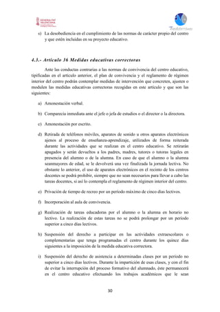 30
s) La desobediencia en el cumplimiento de las normas de carácter propio del centro
y que estén incluidas en su proyecto educativo.
4.3.- Artículo 36 Medidas educativas correctoras
Ante las conductas contrarias a las normas de convivencia del centro educativo,
tipificadas en el artículo anterior, el plan de convivencia y el reglamento de régimen
interior del centro podrán contemplar medidas de intervención que concreten, ajusten o
modulen las medidas educativas correctoras recogidas en este artículo y que son las
siguientes:
a) Amonestación verbal.
b) Comparecía inmediata ante el jefe o jefa de estudios o el director o la directora.
c) Amonestación por escrito.
d) Retirada de teléfonos móviles, aparatos de sonido u otros aparatos electrónicos
ajenos al proceso de enseñanza-aprendizaje, utilizados de forma reiterada
durante las actividades que se realizan en el centro educativo. Se retirarán
apagados y serán devueltos a los padres, madres, tutores o tutoras legales en
presencia del alumno o de la alumna. En caso de que el alumno o la alumna
seanmayores de edad, se le devolverá una vez finalizada la jornada lectiva. No
obstante lo anterior, el uso de aparatos electrónicos en el recinto de los centros
docentes se podrá prohibir, siempre que no sean necesarios para llevar a cabo las
tareas docentes, si así lo contempla el reglamento de régimen interior del centro.
e) Privación de tiempo de recreo por un período máximo de cinco días lectivos.
f) Incorporación al aula de convivencia.
g) Realización de tareas educadoras por el alumno o la alumna en horario no
lectivo. La realización de estas tareas no se podrá prolongar por un período
superior a cinco días lectivos.
h) Suspensión del derecho a participar en las actividades extraescolares o
complementarias que tenga programadas el centro durante los quince días
siguientes a la imposición de la medida educativa correctora.
i) Suspensión del derecho de asistencia a determinadas clases por un período no
superior a cinco días lectivos. Durante la impartición de esas clases, y con el fin
de evitar la interrupción del proceso formativo del alumnado, éste permanecerá
en el centro educativo efectuando los trabajos académicos que le sean
 