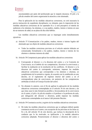 31
encomendados por parte del profesorado que le imparte docencia. El jefe o la
jefa de estudios del centro organizarán la atención a este alumnado.
Para la aplicación de las medidas educativas correctoras, no será necesaria la
previa instrucción de expediente disciplinario; no obstante, para la imposición de las
medidas educativas correctoras de los apartados h) e i) será preceptivo el trámite de
audiencia a los alumnos, las alumnas, o a sus padres, madres, tutores o tutoras en caso
de ser menores de edad, en un plazo de diez días hábiles.
Las medidas educativas correctoras que se impongan serán inmediatamente
ejecutivas.
a) Artículo 37 Comunicación a los padres, madres, tutores o tutoras legales del
alumnado que sea objeto de medidas educativas correctoras
 Todas las medidas correctoras previstas en el artículo anterior deberán ser
comunicadas formalmente a los padres, madres, tutores o tutoras de los
alumnos o alumnas menores de edad.
b) Artículo 38 Competencia para aplicar las medidas educativas correctoras
 Corresponde al director o a la directora del centro y a la Comisión de
Convivencia, en el ámbito de sus competencias, favorecer la convivencia y
facilitar la mediación en la resolución de los conflictos. Al director o a la
directora del centro le corresponde, asimismo, imponer las medidas
educativas correctoras que correspondan a los alumnos o alumnas, en
cumplimiento de la normativa vigente, de acuerdo con lo establecido en este
decreto, en el reglamento de régimen interior del centro y en el
correspondiente plan de convivencia, sin perjuicio de las competencias
atribuidas al efecto al Consejo Escolar del centro.
 No obstante lo anterior, con el fin de agilizar la aplicación de las medidas
educativas correctoras contempladas en el artículo 36 de este decreto y de
que éstas sean lo más formativas posibles y favorecedoras de la convivencia
en el centro, el jefe o la jefa de estudios o el profesor o la profesora de aula,
por delegación del director o directora, podrá imponer las medidas
correctoras contempladas en el anexo I del presente Decreto.
c) Artículo 39 Constancia escrita y registro de las medidas educativas correctoras
 De todas las medidas educativas correctoras que se apliquen deberá quedar
constancia escrita en el centro, con excepción de las previstas en las letras a),
b) y d), del artículo 36 de este decreto, que incluya la descripción de la
conducta que la ha motivado, su tipificación y la medida educativa
correctora adoptada. Posteriormente el director o directora del centro o
 