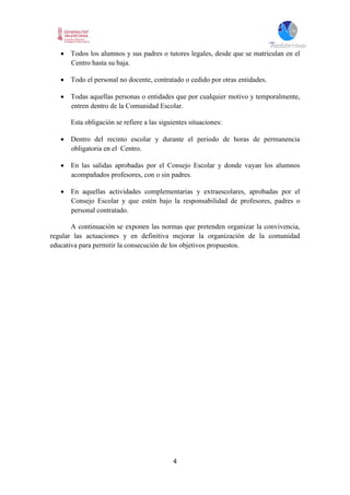 4
 Todos los alumnos y sus padres o tutores legales, desde que se matriculan en el
Centro hasta su baja.
 Todo el personal no docente, contratado o cedido por otras entidades.
 Todas aquellas personas o entidades que por cualquier motivo y temporalmente,
entren dentro de la Comunidad Escolar.
Esta obligación se refiere a las siguientes situaciones:
 Dentro del recinto escolar y durante el periodo de horas de permanencia
obligatoria en el Centro.
 En las salidas aprobadas por el Consejo Escolar y donde vayan los alumnos
acompañados profesores, con o sin padres.
 En aquellas actividades complementarias y extraescolares, aprobadas por el
Consejo Escolar y que estén bajo la responsabilidad de profesores, padres o
personal contratado.
A continuación se exponen las normas que pretenden organizar la convivencia,
regular las actuaciones y en definitiva mejorar la organización de la comunidad
educativa para permitir la consecución de los objetivos propuestos.
 