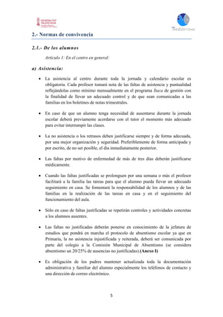 5
2.- Normas de convivencia
2.1.- De los alumnos
Artículo 1: En el centro en general:
a) Asistencia:
 La asistencia al centro durante toda la jornada y calendario escolar es
obligatoria. Cada profesor tomará nota de las faltas de asistencia y puntualidad
reflejándolas como mínimo mensualmente en el programa Ítaca de gestión con
la finalidad de llevar un adecuado control y de que sean comunicadas a las
familias en los boletines de notas trimestrales.
 En caso de que un alumno tenga necesidad de ausentarse durante la jornada
escolar deberá previamente acordarse con el tutor el momento más adecuado
para evitar interrumpir las clases.
 La no asistencia o los retrasos deben justificarse siempre y de forma adecuada,
por una mejor organización y seguridad. Preferiblemente de forma anticipada y
por escrito, de no ser posible, el día inmediatamente posterior.
 Las faltas por motivo de enfermedad de más de tres días deberán justificarse
médicamente.
 Cuando las faltas justificadas se prolonguen por una semana o más el profesor
facilitará a la familia las tareas para que el alumno pueda llevar un adecuado
seguimiento en casa. Se fomentará la responsabilidad de los alumnos y de las
familias en la realización de las tareas en casa y en el seguimiento del
funcionamiento del aula.
 Sólo en caso de faltas justificadas se repetirán controles y actividades concretas
a los alumnos ausentes.
 Las faltas no justificadas deberán ponerse en conocimiento de la jefatura de
estudios que pondrá en marcha el protocolo de absentismo escolar ya que en
Primaria, la no asistencia injustificada y reiterada, deberá ser comunicada por
parte del colegio a la Comisión Municipal de Absentismo (se considera
absentismo un 20/25% de ausencias no justificadas).(Anexo I)
 Es obligación de los padres mantener actualizada toda la documentación
administrativa y familiar del alumno especialmente los teléfonos de contacto y
una dirección de correo electrónico.
 