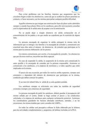 73
Para evitar problemas con las familias, tenemos que asegurarnos que las
circulares llegan a todos los alumnos/as y antes de que se acaben los plazos ponernos en
contacto, si fuese necesario, con las mismas para paliar cualquier posible dificultad.
Aquellos alumnos/as que traigan una autorización fuera de plazo serán admitidos
siempre y cuando haya plazas libres en los autobuses, para ello será necesario consultar
con la organizadora de la salida antes de aceptar o no la autorización.
No se puede dejar a ningún alumno/a sin salida extraescolar sin el
consentimiento de los padres o sin que medie un expediente por la comisión de alguna
falta.
La persona encargada de organizar la salida entregará la misma nota de
información que se entrega a las familias a la encargada de comedor y comunicará con
exactitud unos días antes el número de alumnos/as de comedor que participan en la
misma para la correcta elaboración de los picnics.
Los tutores comunicaran, por escrito, a la encargada de comedor, los alumnos/as
que por diversos motivos, necesitan una dieta especial.
En caso de suspender la salida, la suspensión de la misma será comunicada lo
antes posible a la encargada de comedor por la persona responsable. Asimismo se
comunicará a los autobuses, a la empresa de monitores y a todos aquellos que estén
implicados en la misma.
El precio de una excursión, por todos los motivos arriba expuestos, siempre será
orientativo y dependerá del número de alumnos/as que participen en la misma,
condición que deben conocer los padres.
Si un tutor de infantil falta, la salida de su aula quedará anulada.
Los autobuses siempre se solicitarán con todas las medidas de seguridad
existentes (siempre con cinturones de seguridad).
La persona encargada de pedir los autobuses, deberá guardar el presupuesto del
mismo sellado por el centro, donde se haga constar el precio y las condiciones
solicitadas a la empresa de autobuses para cualquier reclamación posterior. Asimismo
los coordinadores guardarán las facturas abonadas (autobuses, entradas…) en las
excursiones, las misma tendrán que venir a nombre del AMPA.,
En todas las salidas será preceptivo rellenar la ficha elaborada por la Jefatura
para las actividades complementarias y, asegurarse, de hallarse incluidas en la PGA.
 