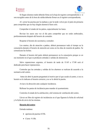 75
Si llegan alumnos tarde deberán firma en la hoja de registro correspondiente o si
son recogidos antes de la hora de salida deberán firmar en el registro correspondiente.
Al cerrar las puertas por la mañana y por la tarde volver por el patio de primaria
para comprobar que no hay ningún alumno/a fuera solo.
Comprobar el estado de los patios, especialmente los lunes.
Revisar los aseos una vez al día para comprobar que no están embozados,
preferentemente después del horario de comedor.
Respetar el horario de secretaria y comedor.
Los martes, día de atención a padres, deberá permanecer todo el tiempo en la
conserjería durante el horario de atención así como en los días de reunión de padres. Se
comunicara las fechas.
Durante el horario del patio deberá permanecer en la conserjería porque es en
ese momento en el que se producen entradas o salidas de alumnos/as.
Salvo reparaciones urgentes, el horario de tarde de 15:45 a 17:00 será el
dedicado para hacer reparaciones.
Controlar que las entradas y salidas de los alumnos se realizan de acuerdo a la
normativa del centro.
Antes de abrir la puerta preguntará el motivo por el que acude al centro, si no es
horario se le indicara el horario correcto y no se le abrirá la puerta.
Avisar a la dirección ante cualquier incidencia.
Rellenar los partes de incidencia para mandar al ayuntamiento.
Controlar el estado de la calefacción y del sistema de ventilación del centro.
Llevar un libro de registro de incidencias en el que figurara la fecha de solicitud
y la fecha de envio de las mismas.
Horario del centro
Entrada mañana:
 apertura de puertas 8:55h.
 Cierre 9:10h.
 
