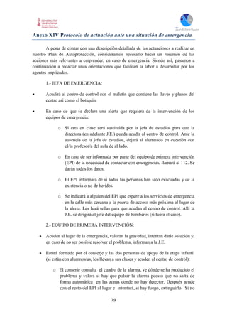 79
Anexo XIV Protocolo de actuación ante una situación de emergencia
A pesar de contar con una descripción detallada de las actuaciones a realizar en
nuestro Plan de Autoprotección, consideramos necesario hacer un resumen de las
acciones más relevantes a emprender, en caso de emergencia. Siendo así, pasamos a
continuación a redactar unas orientaciones que faciliten la labor a desarrollar por los
agentes implicados.
1.- JEFA DE EMERGENCIA:
 Acudirá al centro de control con el maletín que contiene las llaves y planos del
centro así como el botiquín.
 En caso de que se declare una alerta que requiera de la intervención de los
equipos de emergencia:
o Si está en clase será sustituida por la jefa de estudios para que la
directora (en adelante J.E.) pueda acudir al centro de control. Ante la
ausencia de la jefa de estudios, dejará al alumnado en cuestión con
el/la profesor/a del aula de al lado.
o En caso de ser informada por parte del equipo de primera intervención
(EPI) de la necesidad de contactar con emergencias, llamará al 112. Se
darán todos los datos.
o El EPI informará de si todas las personas han sido evacuadas y de la
existencia o no de heridos.
o Se indicará a alguien del EPI que espere a los servicios de emergencia
en la calle más cercana a la puerta de acceso más próxima al lugar de
la alerta. Les hará señas para que acudan al centro de control. Allí la
J.E. se dirigirá al jefe del equipo de bomberos (si fuera el caso).
2.- EQUIPO DE PRIMERA INTERVENCIÓN:
 Acuden al lugar de la emergencia, valoran la gravedad, intentan darle solución y,
en caso de no ser posible resolver el problema, informan a la J.E.
 Estará formado por el conserje y las dos personas de apoyo de la etapa infantil
(si están con alumnos/as, los llevan a sus clases y acuden al centro de control):
o El conserje consulta el cuadro de la alarma, ve dónde se ha producido el
problema y valora si hay que pulsar la alarma puesto que no salta de
forma automática en las zonas donde no hay detector. Después acude
con el resto del EPI al lugar e intentará, si hay fuego, extinguirlo. Si no
 