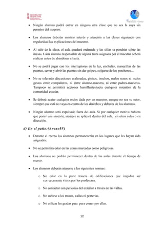 12
 Ningún alumno podrá entrar en ninguna otra clase que no sea la suya sin
permiso del maestro.
 Los alumnos deberán mostrar interés y atención a las clases siguiendo con
regularidad las explicaciones del maestro.
 Al salir de la clase, el aula quedará ordenada y las sillas se pondrán sobre las
mesas. Cada alumno responsable de alguna tarea asignada por el maestro deberá
realizar antes de abandonar el aula.
 No se podrá jugar con los interruptores de la luz, enchufes, manecillas de las
puertas, cerrar y abrir las puertas sin dar golpes, colgarse de los percheros…
 No se tolerarán discusiones acaloradas, pleitos, insultos, malos tratos ni malos
gestos entre compañeros, ni entre alumno-maestro, ni entre padres-maestros.
Tampoco se permitirá acciones humillanteshacia cualquier miembro de la
comunidad escolar.
 Se deberá acatar cualquier orden dada por un maestro, aunque no sea su tutor,
siempre que está no vaya en contra de los derechos y deberes de los alumnos.
 Ningún alumno será expulsado fuera del aula. Si por cualquier motivo hubiera
que poner una sanción, siempre se aplicará dentro del aula, en otras aulas o en
dirección.
d) En el patio:(AnexoIV)
 Durante el recreo los alumnos permanecerán en los lugares que les hayan sido
asignados.
 No se permitirá estar en las zonas marcadas como peligrosas.
 Los alumnos no podrán permanecer dentro de las aulas durante el tiempo de
recreo.
 Los alumnos deberán atenerse a las siguientes normas:
o No estar en la parte trasera de edificaciones que impidan ser
correctamente vistos por los profesores.
o No contactar con personas del exterior a través de las vallas.
o No subirse a los muros, vallas ni porterías.
o No utilizar las gradas para para correr por ellas.
 