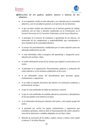 22
a) Derechos de los padres, madres tutores o tutoras de los
alumnos.
 A ser respetados, recibir un trato adecuado y ser valorados por la comunidad
educativa, y por la sociedad en general, en el ejercicio de sus funciones.
 A que sus hijos reciban una educación con la máxima garantía de calidad,
conforme, con los fines y derechos establecidos en la Constitución, en el
Estatutd’Autonomia de la Comunitat Valenciana y en las Leyes Educativas.
 A participar en el proceso de enseñanza y aprendizaje de sus hijos/as, sin
menoscabo de las competencias y responsabilidades que corresponden a
otros miembros de la comunidad educativa.
 A conocer los procedimientos, establecidos por el centro educativo para una
adecuada colaboración con éste.
 A estar informados sobre el progreso del aprendizaje e integración socio-
educativa de sus hijos e hijas.
 A recibir información acerca de las normas que regulan la convivencia en el
centro.
 A participar en la organización, funcionamiento, gobierno y evaluación del
centro educativo, en los términos establecidos en las Leyes.
 A ser informados acerca del procedimiento para presentar quejas,
reclamaciones y sugerencias.
 A ser oídos en aquellas decisiones que afecten a la orientación académica y
profesional de sus hijos.
 A que les sean notificadas las faltas de asistencia y retrasos.
 A que les sean notificadas las medidas educativas correctoras y disciplinarias
en las que puedan verse inmersos sus hijos.
 A ser informados del proyecto educativo del centro, y del carácter propio del
centro.
 A presentar por escrito las quejas, reclamaciones y sugerencias que
consideren oportunas, relativas tanto al funcionamiento del centro educativo
como de las decisiones o medidas adoptadas con sus hijos e hijas.
 Derecho de asociación de los padres, madres, tutores o tutoras como regula
el artículo 51 de dicho Decreto.
 