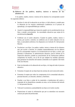 23
b) Deberes de los padres, madres, tutores o tutoras de los
alumnos/as
A los padres, madres, tutores o tutoras de los alumnos les corresponden asumir
los siguientes deberes:
 Inculcar el valor de la educación en sus hijos y el del esfuerzo y estudio para
la obtención de los mejores rendimientos académicos en el proceso de
aprendizaje y la responsabilidad que conlleva.
 Asumir la responsabilidad que tienen de cumplir con la escolarización de sus
hijos y atender correctamente las necesidades educativas que surjan de la
escolarización.(AnexoX)
 Colaborar con el centro educativo. Cuando los padres, madres, tutores o
tutoras, por acción u omisión, no colaboren con el centro educativo de sus
hijos, se procederá conforme a los dispuestos en el artículo 41.2 del presente
Decreto.
 Escolarizar a sus hijos. Los padres, madres, tutores o tutoras de los alumnos
que, por acción u omisión, no cumplan responsablemente con los deberes
que les corresponden respecto a la escolarización de sus hijos, es decir, que
permitan el absentismo, la administración educativa, previo informe de la
inspección educativa, pondrá en conocimiento de las instituciones públicas
competentes los hechos, con el fin de que adopten las medidas oportunas
para garantizar los derechos del alumno contenidos en el capítulo I del título
II de este Decreto.
 Estar involucrados en la educación de sus hijos, a lo largo de todo el proceso
educativo.
 Fomentar el respeto de sus hijos hacia las normas de convivencia del centro.
 Fomentar el respeto por todos los componentes de la comunidad educativa:
personal docente y no docente, alumnos y familiares.
 Enseñar a sus hijos a cuidar de los materiales e instalaciones del centro y
responder de los desperfectos causados en estos, en los términos del artículo
3.1 del presente Decreto.
 Velar por la asistencia y puntualidad de sus hijos en el centro escolar.
 Proporcionar al centro la información que por su naturaleza sea necesaria
conocer por parte del profesorado.
 