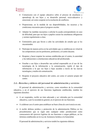 24
 Comunicarse con el equipo educativo sobre el proceso de enseñanza y
aprendizaje de sus hijos y su desarrollo personal, socio-educativo y
emocional, así como cooperar en la resolución de conflictos.
 Proporcionar, en la medida de sus disponibilidades, los recursos y las
condiciones necesarias para el progreso escolar.
 Adoptar las medidas necesarias o solicitar la ayuda correspondiente en caso
de dificultad, para que sus hijos o pupilos cursen las enseñanzas obligatorias
y asistan regularmente a clase.
 Estimularles para que lleven a cabo las actividades de estudio que se les
encomienden.
 Participar de manera activa en las actividades que se establezcan en virtud de
los compromisos con los profesores, profesoras y el centro docente.
 Respetar y hacer respetar las normas establecidas por el centro, la autoridad
y las indicaciones u orientaciones educativas del profesorado.
 Enseñar a sus hijos a desarrollar una actitud responsable en el uso de las
tecnologías de la información y la comunicación, vigilar el tipo de
información a la que sus hijos e hijas acceden a través de las nuevas
tecnologías y medios de comunicación.
 Respetar el proyecto educativo del centro, así como el carácter propio del
centro.
3.4.- Derechos y deberes del personal de administración y servicios
El personal de administración y servicios, como miembros de la comunidad
educativa, y en el ejercicio de sus funciones legalmente establecidas, tendrán los
siguientes derechos:
 A ser respetados, recibir un trato adecuado y ser valorados por la comunidad
educativa, y por la sociedad en general, en el ejercicio de sus funciones.
 A colaborar con el centro para establecer un buen clima de convivencia en este.
 A recibir defensa jurídica y protección de la administración Pública en los
procedimientos que se sigan ante cualquier orden jurisdiccional como
consecuencia del ejercicio legítimo de sus funciones o cargos públicos, en los
términos establecidos en la Ley de Asistencia Jurídica a la Generalitat.
El personal de administración y servicios tendrá los siguientes deberes:
 