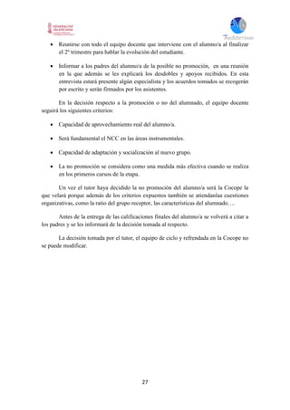 27
 Reunirse con todo el equipo docente que interviene con el alumno/a al finalizar
el 2º trimestre para hablar la evolución del estudiante.
 Informar a los padres del alumno/a de la posible no promoción, en una reunión
en la que además se les explicará los desdobles y apoyos recibidos. En esta
entrevista estará presente algún especialista y los acuerdos tomados se recogerán
por escrito y serán firmados por los asistentes.
En la decisión respecto a la promoción o no del alumnado, el equipo docente
seguirá los siguientes criterios:
 Capacidad de aprovechamiento real del alumno/a.
 Será fundamental el NCC en las áreas instrumentales.
 Capacidad de adaptación y socialización al nuevo grupo.
 La no promoción se considera como una medida más efectiva cuando se realiza
en los primeros cursos de la etapa.
Un vez el tutor haya decidido la no promoción del alumno/a será la Cocope la
que velará porque además de los criterios expuestos también se atiendanlaa cuestiones
organizativas, como la ratio del grupo receptor, las características del alumnado….
Antes de la entrega de las calificaciones finales del alumno/a se volverá a citar a
los padres y se les informará de la decisión tomada al respecto.
La decisión tomada por el tutor, el equipo de ciclo y refrendada en la Cocope no
se puede modificar.
 