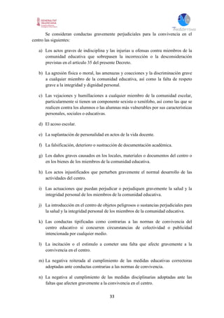 33
Se consideran conductas gravemente perjudiciales para la convivencia en el
centro las siguientes:
a) Los actos graves de indisciplina y las injurias u ofensas contra miembros de la
comunidad educativa que sobrepasen la incorrección o la desconsideración
previstas en el artículo 35 del presente Decreto.
b) La agresión física o moral, las amenazas y coacciones y la discriminación grave
a cualquier miembro de la comunidad educativa, así como la falta de respeto
grave a la integridad y dignidad personal.
c) Las vejaciones y humillaciones a cualquier miembro de la comunidad escolar,
particularmente si tienen un componente sexista o xenófobo, así como las que se
realicen contra los alumnos o las alumnas más vulnerables por sus características
personales, sociales o educativas.
d) El acoso escolar.
e) La suplantación de personalidad en actos de la vida docente.
f) La falsificación, deterioro o sustracción de documentación académica.
g) Los daños graves causados en los locales, materiales o documentos del centro o
en los bienes de los miembros de la comunidad educativa.
h) Los actos injustificados que perturben gravemente el normal desarrollo de las
actividades del centro.
i) Las actuaciones que puedan perjudicar o perjudiquen gravemente la salud y la
integridad personal de los miembros de la comunidad educativa.
j) La introducción en el centro de objetos peligrosos o sustancias perjudiciales para
la salud y la integridad personal de los miembros de la comunidad educativa.
k) Las conductas tipificadas como contrarias a las normas de convivencia del
centro educativo si concurren circunstancias de colectividad o publicidad
intencionada por cualquier medio.
l) La incitación o el estímulo a cometer una falta que afecte gravemente a la
convivencia en el centro.
m) La negativa reiterada al cumplimiento de las medidas educativas correctoras
adoptadas ante conductas contrarias a las normas de convivencia.
n) La negativa al cumplimiento de las medidas disciplinarias adoptadas ante las
faltas que afecten gravemente a la convivencia en el centro.
 