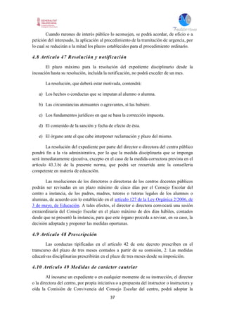 37
Cuando razones de interés público lo aconsejen, se podrá acordar, de oficio o a
petición del interesado, la aplicación al procedimiento de la tramitación de urgencia, por
lo cual se reducirán a la mitad los plazos establecidos para el procedimiento ordinario.
4.8 Artículo 47 Resolución y notificación
El plazo máximo para la resolución del expediente disciplinario desde la
incoación hasta su resolución, incluida la notificación, no podrá exceder de un mes.
La resolución, que deberá estar motivada, contendrá:
a) Los hechos o conductas que se imputan al alumno o alumna.
b) Las circunstancias atenuantes o agravantes, si las hubiere.
c) Los fundamentos jurídicos en que se basa la corrección impuesta.
d) El contenido de la sanción y fecha de efecto de ésta.
e) El órgano ante el que cabe interponer reclamación y plazo del mismo.
La resolución del expediente por parte del director o directora del centro público
pondrá fin a la vía administrativa, por lo que la medida disciplinaria que se imponga
será inmediatamente ejecutiva, excepto en el caso de la medida correctora prevista en el
artículo 43.3.b) de la presente norma, que podrá ser recurrida ante la conselleria
competente en materia de educación.
Las resoluciones de los directores o directoras de los centros docentes públicos
podrán ser revisadas en un plazo máximo de cinco días por el Consejo Escolar del
centro a instancia, de los padres, madres, tutores o tutoras legales de los alumnos o
alumnas, de acuerdo con lo establecido en el artículo 127 de la Ley Orgánica 2/2006, de
3 de mayo, de Educación. A tales efectos, el director o directora convocará una sesión
extraordinaria del Consejo Escolar en el plazo máximo de dos días hábiles, contados
desde que se presentó la instancia, para que este órgano proceda a revisar, en su caso, la
decisión adoptada y proponer las medidas oportunas.
4.9 Artículo 48 Prescripción
Las conductas tipificadas en el artículo 42 de este decreto prescriben en el
transcurso del plazo de tres meses contados a partir de su comisión, 2. Las medidas
educativas disciplinarias prescribirán en el plazo de tres meses desde su imposición.
4.10 Artículo 49 Medidas de carácter cautelar
Al incoarse un expediente o en cualquier momento de su instrucción, el director
o la directora del centro, por propia iniciativa o a propuesta del instructor o instructora y
oída la Comisión de Convivencia del Consejo Escolar del centro, podrá adoptar la
 