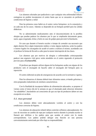 41
Los alumnos afectados por pediculosis o por cualquier otra enfermedad infecto-
contagiosa no podrán incorporarse al centro hasta que no se encuentre en perfectas
condiciones de higiene y salud.
Para las primeras curas habrá en el centro varios botiquines: en la conserjería y
en cada uno de los aseos. Además se dispondrá de un botiquín portátil para las salidas
didácticas.
No se administrarán medicamentos ante el desconocimiento de la posibles
alergias que puedan padecer los alumnos por lo que se emplearán únicamente gasas,
suero, agua oxigenada, tiritas y hielo en caso de golpes para prevenir la hinchazón.
En caso que durante el horario escolar o tiempo de comedor sea necesario que
algún alumno lleve algún tratamiento médico o tome alguna medicina, serán los padres
o tutores legales los encargados de acudir al centro a realizar el mismo, acordando con
el profesor la forma de llevarlo a cabo para la menor interrupción de las clases.
Los alumnos que por motivos de alergias o enfermedades crónicaspuedan
padecer una urgencia vital grave serán atendidos en el centro siguiendo el protocolo
previsto para ello(AnexoXI).
El profesor que después utilizar alguno de los botiquines acabe con alguno de los
productos será el encargado de hacerlo saber al encargado del botiquín para su
reposición.
El centro elaborará un plan de emergencias de acuerdo con la normativa vigente.
Para los almuerzos el alumno deberá traer alimentos sanos, evitando golosinas y
otros preparados industriales de similares características.
Con la finalidad de incorporar hábitos de alimentación adecuados, se propone el
viernes como el único día de la semana en que el alumnado pude almorzar alimentos
"no saludables", haciéndoles así conscientes de que ese tipo de productos deben ser una
excepción en su dieta.
5.3. Aseo personal
Los alumnos deben venir adecuadamente vestidos al centro y con las
condiciones correctas de higiene.
Los alumnos de educación infantil deben controlar esfínteres adecuadamente. En
caso de necesitar un cambio de ropa por cualquier motivo durante la jornada escolar se
llamará por teléfono a los padres para que acudan al centro con la muda
correspondiente. Los padres podrán delegar esta función en una persona
convenientemente autorizada por ellos bajo su responsabilidad.
 