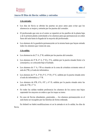 59
Anexo II Días de lluvia: salidas y entradas
A la entrada:
 Los días de lluvia se abrirán las puertas un poco antes para evitar que los
alumnos/as se mojen y entrarán por las puertas del comedor.
 El profesorado que este en el centro se repartirá en los pasillos de la planta baja
y de la primera planta controlando a los alumnos para que permanezcan en orden
fuera del aula hasta la llegada de la mayoría del profesorado.
 Los alumnos de la guardería permanecerán en la misma hasta que hayan entrado
todos los alumnos que vienen de casa.
A la salida:
 Los alumnos/as de 2º A ,2º B, saldrán por las puertas del comedor.
 Los alumnos de 4º B, 4º A, 3º B y 3ºA, saldrán por la puerta situada frente a la
conserjería y se colocarán bajo el techado.
 Los alumnos de 1º A, 1ºB se situarán en la zona de cristalera existente entre el
aula de 2ºB y el aula de informática.
 Los alumnos de 5º A, 5º B ,5º C, 5º D y 5º E, saldrán por la puerta situada entre
el aula de informática y 1º B.
 Los alumnos de 6ºB, 6ºA, 6ºC y 6º D, saldrán por la puerta situada entre las
aulas de 1ºB y 1º A.
 En todas las salidas tendrán preferencia los alumnos de los cursos mas bajos
esperando los mayores en orden a que les toque su turno.
 En caso de lluvias abundantes, granizadas…, los alumnos permanecerán en el
aula hasta ser recogidos por las familias de forma ordenada.
En Infantil no habrá modificaciones ni en la entrada ni en la salida, los días de
lluvia.
 