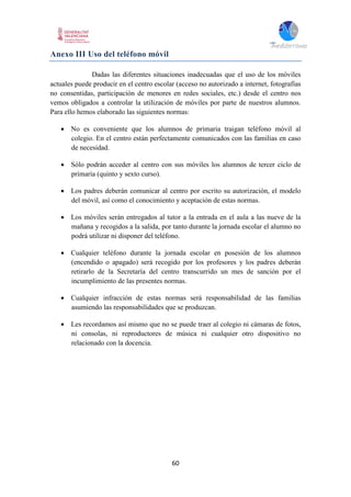 60
Anexo III Uso del teléfono móvil
Dadas las diferentes situaciones inadecuadas que el uso de los móviles
actuales puede producir en el centro escolar (acceso no autorizado a internet, fotografías
no consentidas, participación de menores en redes sociales, etc.) desde el centro nos
vemos obligados a controlar la utilización de móviles por parte de nuestros alumnos.
Para ello hemos elaborado las siguientes normas:
 No es conveniente que los alumnos de primaria traigan teléfono móvil al
colegio. En el centro están perfectamente comunicados con las familias en caso
de necesidad.
 Sólo podrán acceder al centro con sus móviles los alumnos de tercer ciclo de
primaria (quinto y sexto curso).
 Los padres deberán comunicar al centro por escrito su autorización, el modelo
del móvil, así como el conocimiento y aceptación de estas normas.
 Los móviles serán entregados al tutor a la entrada en el aula a las nueve de la
mañana y recogidos a la salida, por tanto durante la jornada escolar el alumno no
podrá utilizar ni disponer del teléfono.
 Cualquier teléfono durante la jornada escolar en posesión de los alumnos
(encendido o apagado) será recogido por los profesores y los padres deberán
retirarlo de la Secretaría del centro transcurrido un mes de sanción por el
incumplimiento de las presentes normas.
 Cualquier infracción de estas normas será responsabilidad de las familias
asumiendo las responsabilidades que se produzcan.
 Les recordamos así mismo que no se puede traer al colegio ni cámaras de fotos,
ni consolas, ni reproductores de música ni cualquier otro dispositivo no
relacionado con la docencia.
 
