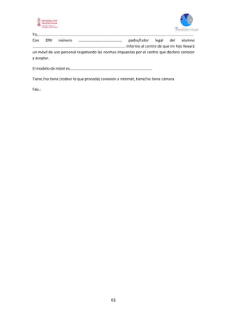 61
Yo,……………………………………………………………………………………………………………………………………………..
Con DNI número ……………………………………… padre/tutor legal del alumno
…………………………………………………………………………………... informo al centro de que mi hijo llevará
un móvil de uso personal respetando las normas impuestas por el centro que declaro conocer
y aceptar.
El modelo de móvil es………………………………………..………………………………..
Tiene /no tiene (rodear lo que proceda) conexión a internet, tiene/no tiene cámara
Fdo.:
 