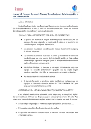 64
Anexo VI Normas de uso de Nuevas Tecnologías de la Información y
la Comunicación
Aula de informática
Será utilizada por todos los alumnos del Centro, según horarios confeccionados
por el Equipo Directivo. Como el resto de las instalaciones del Centro, los alumnos
deberán cuidar los ordenadores y usarlos debidamente.
NORMAS PARA LA UTILIZACIÓN DEL AULA DE INFORMÁTICA
 El puesto del profesor en ningún momento puede ser utilizado por los
alumnos. En este ordenador se mantendrá el orden en el escritorio, no
creando carpetas ni dejando documentos.
 Los alumnos encenderán los ordenadores cuando el profesor lo indique y
la red esté preparada.
 Los alumnos/as entrarán en la sala en orden y encenderán el ordenador
con la fórmula alu y su número de lista (alu01, alu02…). Esta medida
ahorra tiempo y permite averiguar quién ha manipulado incorrectamente
algún ordenador en caso de avería.
 Al finalizar la clase, el profesor se encargará de comprobar que cada
equipo ha quedado perfectamente apagado, que no queda ningún
monitor encendido y las sillas se encuentran correctamente ordenadas.
 No introducir en el Aula comida ni bebida.
 Si durante la sesión se produjese algún incidente en cualquiera de los
equipos, se comunicará lo antes posible al COORDINADOR TIC para
así poder subsanarlo lo antes posible.
NORMAS PARA LA UTILIZACIÓN DE LOS EQUIPOS INFORMÁTICOS
Cada aula está dotada de un ordenador, de un proyector y de una pizarra digital.
La responsabilidad del buen uso de estos equipos será del profesor/tutor del aula. Para
un correcto mantenimiento de estos equipos será necesario respetar una serie de normas:
 No descargar ningún tipo de contenido digital (programas, aplicaciones…).
 Evitar dejar encendido el ordenador durante las noches.
 En periodos vacacionales desconectar de la corriente eléctrica los equipos para
evitar sobrecargas.
 