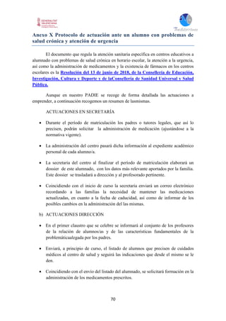 70
Anexo X Protocolo de actuación ante un alumno con problemas de
salud crónica y atención de urgencia
El documento que regula la atención sanitaria específica en centros educativos a
alumnado con problemas de salud crónica en horario escolar, la atención a la urgencia,
así como la administración de medicamentos y la existencia de fármacos en los centros
escolares es la Resolución del 13 de junio de 2018, de la Consellería de Educación,
Investigación, Cultura y Deporte y de laConsellería de Sanidad Universal y Salud
Pública.
Aunque en nuestro PADIE se recoge de forma detallada las actuaciones a
emprender, a continuación recogemos un resumen de lasmismas.
ACTUACIONES EN SECRETARÍA
 Durante el período de matriculación los padres o tutores legales, que así lo
precisen, podrán solicitar la administración de medicación (ajustándose a la
normativa vigente).
 La administración del centro pasará dicha información al expediente académico
personal de cada alumno/a.
 La secretaria del centro al finalizar el período de matriculación elaborará un
dossier de este alumnado, con los datos más relevante aportados por la familia.
Este dossier se trasladará a dirección y al profesorado pertinente.
 Coincidiendo con el inicio de curso la secretaria enviará un correo electrónico
recordando a las familias la necesidad de mantener las medicaciones
actualizadas, en cuanto a la fecha de caducidad, así como de informar de los
posibles cambios en la administración del las mismas.
b) ACTUACIONES DIRECCIÓN
 En el primer claustro que se celebre se informará al conjunto de los profesores
de la relación de alumnos/as y de las características fundamentales de la
problemáticaalegada por los padres.
 Enviará, a principio de curso, el listado de alumnos que precisen de cuidados
médicos al centro de salud y seguirá las indicaciones que desde el mismo se le
den.
 Coincidiendo con el envío del listado del alumnado, se solicitará formación en la
administración de los medicamentos prescritos.
 