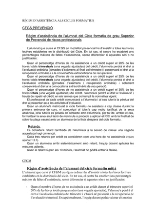 RÈGIM D’ASSISTÈNCIA ALS CICLES FORMATIUS

CFGS PREVENCIÓ

   Règim d’assistència de l’alumnat del Cicle formatiu de grau Superior
   de Prevenció de riscos professionals

    L’alumnat que cursa el CFGS en modalitat presencial ha d’assistir a totes les hores
lectives establertes en la distribució del Cicle. En tot cas, el centre ha establert uns
percentatges màxims de faltes d’assistència, sense diferenciar si aquestes són o no
justificades:
    Quan el percentatge d’hores de no assistència a un crèdit superi el 20% de les
hores totals trimestrals (una vegada ajustades) del crèdit, l’alumne/a perdrà el dret a
l’avaluació ordinària (jornades d’exàmens al final del trimestre) i conservarà el dret a la
recuperació ordinària i a la convocatòria extraordinària de recuperació.
    Quan el percentatge d’hores de no assistència a un crèdit superi el 25% de les
hores totals trimestrals (una vegada ajustades) del crèdit, l’alumne/a perdrà el dret a
l’avaluació ordinària (jornades d’exàmens i recuperació ordinària) i solament
conservarà el dret a la convocatòria extraordinària de recuperació.
    Quan el percentatge d’hores de no assistència a un crèdit superi el 30% de les
hores totals (una vegada ajustades) del crèdit, l’alumne/a perdrà el dret a l’avaluació i
haurà de repetir el crèdit, en els termes que contempli la normativa vigent.
    El professorat de cada crèdit comunicarà a l’alumne/a i al seu tutor/a la pèrdua del
dret a presentar-se a les activitats d’avaluació.
    Quan un alumne/a matriculat al cicle formatiu no assisteixi a cap classe durant la
primera setmana de curs, ni comuniqui al tutor/a cap motiu justificat de la seva
absència, el/la tutor/a es posarà en contacte amb l'alumne/a, per tal de, arribat el cas,
formalitzar la seva anul·lació de matrícula o procedir a aplicar el RRI, amb la finalitat de
cobrir la plaça vacant amb un alumne/a de la llista d'espera del cicle formatiu.

       Retards.
   Es considera retard l’arribada de l’alumne/a a la sessió de classe una vegada
aquesta ja hagi començat.
   Cada tres retards per crèdit es consideren com una hora de no assistència (veure
apartat 1.3.1).
   Quan un alumne/a arribi sistemàticament amb retard, l’equip docent aplicarà les
mesures adients.
   Quan el retard superi els 10 minuts, l’alumnat no podrà entrar a classe.


CFGM

   Règim d’assistència de l’alumnat del cicle formatiu mitjà
L’alumnat que cursa el CFGM en règim ordinari ha d’assistir a totes les hores lectives
establertes en la distribució del cicle. En tot cas, el centre ha establert uns percentatges
màxims de faltes d’assistència, sense diferenciar si aquestes són o no justificades:

   -    Quan el nombre d’hores de no assistència a un crèdit durant el trimestre superi el
        20% de les hores totals programades (una vegada ajustades), l’alumne/a perdrà el
        dret a l’avaluació ordinària del trimestre i s’haurà de presentar a la recuperació de
        l’avaluació trimestral. Excepcionalment, l’equip docent podrà valorar els motius
 