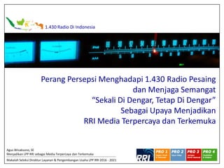 1.430 Radio Di Indonesia
Perang Persepsi Menghadapi 1.430 Radio Pesaing
dan Menjaga Semangat
“Sekali Di Dengar, Tetap Di Dengar”
Sebagai Upaya Menjadikan
RRI Media Terpercaya dan Terkemuka
Agus Wicaksono, SE
Menjadikan LPP RRI sebagai Media Terpercaya dan Terkemuka
Makalah Seleksi Direktur Layanan & Pengembangan Usaha LPP RRI 2016 - 2021
 