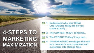 4-STEPS TO  
MARKETING  
MAXIMIZATION
1. Understand who your IDEAL
CUSTOMERS really are so you
create exactly...
2. The CONTENT they’ll consume...
3. The PRODUCTS they’ll buy, and...
4. The MARKETING messages that will
turn prospects into customers and
customers into lifelong fans.
 