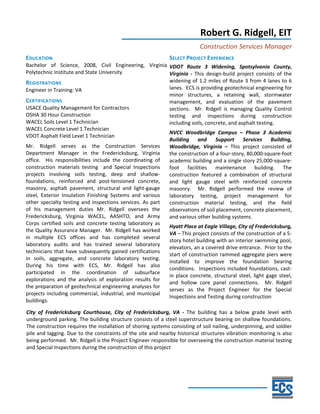  
Robert G. Ridgell, EIT 
Construction Services Manager 
EDUCATION 
Bachelor  of  Science,  2008,  Civil  Engineering,  Virginia 
Polytechnic Institute and State University 
REGISTRATIONS 
Engineer in Training: VA 
CERTIFICATIONS 
USACE Quality Management for Contractors 
OSHA 30 Hour Construction 
WACEL Soils Level 1 Technician 
WACEL Concrete Level 1 Technician 
VDOT Asphalt Field Level 1 Technician 
Mr.  Ridgell  serves  as  the  Construction  Services 
Department  Manager  in  the  Fredericksburg,  Virginia 
office.    His  responsibilities  include  the  coordinating  of 
construction  materials  testing    and  Special  Inspections 
projects  involving  soils  testing,  deep  and  shallow‐
foundations,  reinforced  and  post‐tensioned  concrete, 
masonry,  asphalt  pavement,  structural  and  light‐gauge 
steel,  Exterior  Insulation  Finishing  Systems  and  various 
other specialty testing and inspections services. As part 
of  his  management  duties  Mr.  Ridgell  oversees  the 
Fredericksburg,  Virginia  WACEL,  AASHTO,  and  Army 
Corps  certified  soils  and  concrete  testing  laboratory  as 
the Quality Assurance Manager.  Mr. Ridgell has worked 
in  multiple  ECS  offices  and  has  completed  several 
laboratory  audits  and  has  trained  several  laboratory 
technicians that have subsequently gained certifications 
in  soils,  aggregate,  and  concrete  laboratory  testing.  
During  his  time  with  ECS,  Mr.  Ridgell  has  also 
participated  in  the  coordination  of  subsurface 
explorations  and  the  analysis  of  exploration  results  for 
the preparation of geotechnical engineering analyses for 
projects including commercial, industrial, and municipal 
buildings.  
SELECT PROJECT EXPERIENCE 
VDOT  Route  3  Widening,  Spotsylvania  County, 
Virginia  ‐  This  design‐build  project  consists  of  the 
widening of 1.2 miles of Route 3 from 4 lanes to 6 
lanes.  ECS is providing geotechnical engineering for 
minor  structures,  a  retaining  wall,  stormwater 
management,  and  evaluation  of  the  pavement 
sections.    Mr.  Ridgell  is  managing  Quality  Control 
testing  and  inspections  during  construction 
including soils, concrete, and asphalt testing. 
NVCC  Woodbridge  Campus  –  Phase  3  Academic 
Building  and  Support  Services  Building, 
Woodbridge,  Virginia  –  This  project  consisted  of 
the construction of a four‐story, 80,000‐square‐foot 
academic building and a single story 25,000‐square‐
foot  facilities  maintenance  building.  The 
construction  featured  a  combination  of  structural 
and  light  gauge  steel  with  reinforced  concrete 
masonry.    Mr.  Ridgell  performed  the  review  of 
laboratory  testing,  project  management  for 
construction  material  testing,  and  the  field 
observations of soil placement, concrete placement, 
and various other building systems. 
Hyatt Place at Eagle Village, City of Fredericksburg, 
VA – This project consists of the construction of a 5‐
story hotel building with an interior swimming pool, 
elevators, an a covered drive entrance.  Prior to the 
start of construction rammed aggregate piers were 
installed  to  improve  the  foundation  bearing 
conditions.  Inspections included foundations, cast‐
in place concrete, structural steel, light gage steel, 
and  hollow  core  panel  connections.    Mr.  Ridgell 
serves  as  the  Project  Engineer  for  the  Special 
Inspections and Testing during construction  
 
City  of  Fredericksburg  Courthouse,  City  of  Fredericksburg,  VA  ‐  The  building  has  a  below  grade  level  with 
underground parking. The building structure consists of a steel superstructure bearing on shallow foundations. 
The construction requires the installation of shoring systems consisting of soil nailing, underpinning, and soldier 
pile and lagging. Due to the constraints of the site and nearby historical structures vibration monitoring is also 
being performed.  Mr. Ridgell is the Project Engineer responsible for overseeing the construction material testing 
and Special Inspections during the construction of this project 
 
