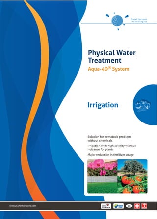 Physical Water
                         Treatment
                         Aqua-4D® System




                         Irrigation



                         Solution for nematode problem
                         without chemicals
                         Irrigation with high salinity without
                         nuisance for plants
                         Major reduction in fertilizer usage




www.planethorizons.com
 