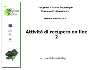 Attività di recupero on line 2 Discipline e Nuove Tecnologie Percorso C –Umanistico Trento 8 ottobre 2008 a cura di Roberta Rigo 