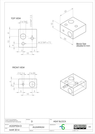 5
10
5
128
6 TAP
3TAP5
4
M 3 TAP x 7
55
10
4
6
6.202 6
10
20
20
Block Size
20x20x10 mm
D
AS3DP004-D
MAR 2014
ALUMINIUM
HEAT BLOCK
TOP VIEW
FRONT VIEW
WEIGHT:
A4
SHEET 1 OF 1SCALE: 2:1
TITLE:REVISION:
DOC ID:
DATE:
DESIGNED BY:
DO NOT SCALE DRAWING
UNLESS OTHERWISE SPECIFIED
ALL DIMENSIONS ARE IN MILLIMETERS
MATERIAL:
 