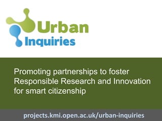 Promoting partnerships to foster
Responsible Research and Innovation
for smart citizenship
projects.kmi.open.ac.uk/urban-inquiries
 
