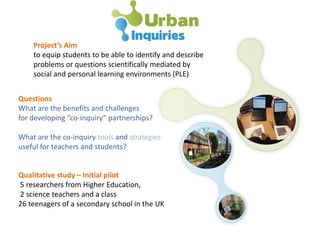 Project’s Aim
to equip students to be able to identify and describe
problems or questions scientifically mediated by
social and personal learning environments (PLE)
Questions
What are the benefits and challenges
for developing “co-inquiry” partnerships?
What are the co-inquiry tools and strategies
useful for teachers and students?
Qualitative study – Initial pilot
5 researchers from Higher Education,
2 science teachers and a class
26 teenagers of a secondary school in the UK
 
