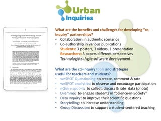 What are the benefits and challenges for developing “co-
inquiry” partnerships?
• Collaboration in authentic scenarios
• Co-authorship in various publications
Students: 3 posters, 3 videos, 1 presentation
Researchers: 3 papers different perspectives
Technologists: Agile software development
What are the co-inquiry tools and strategies
useful for teachers and students?
• weSPOT Questioning: to create, comment & rate
• weSPOT analytics: to observe and encourage participation
• nQuire spot-it: to collect, discuss & rate data (photo)
• Dilemma: to engage students in “Science-in-Society”
• Data Inquiry: to improve their scientific questions
• Storytelling: to increase understanding
• Group Discussion: to support a student-centered teaching
 