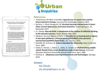 References:
• N Komninos, M Pallot, H Schaffers Special issue on smart cities and the
future internet in Europe. Journal of the Knowledge Economy, 2013
• Buchem, I.; Pérez-Sanagustín, M. Personal Learning Environments in Smart
Cities: Current Approaches and Future Scenarios. eLearning Papers, 35,
November 2013.
• A J. Dewey. How we think: a restatement of the relation of reflective thinking
to the educative process. Heath: Boston, MA, 1933.
• Okada,A.; Serra,A; Ribeiro, S; Pinto. S. Key skills for co-learning and co-inquiry
in two open platforms: a massive portal (EDUCARED) and a personal
environment (weSPOT) Open Praxis, vol. 7 issue 1, 2015.
• Ratcliffe, M., & Grace, M. Science Education for Citizenship. Open University
Press, 2003
• Vahey, P., Yarnall, L., Patton, C., Zalles, D., & Swan, K. Mathematizing middle
school: Results from a cross-disciplinary study of data literacy. American
Educators Research Association Annual Conference. April, 2006.
• Kinshuk, R. . Ubiquitous Learning Environments and Technologies. Springer,
2014
Contact:
Ale Okada
ale.okada@open.ac.uk
 