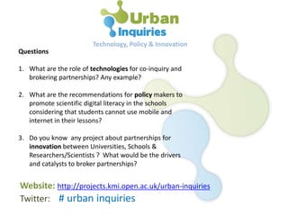 Questions
1. What are the role of technologies for co-inquiry and
brokering partnerships? Any example?
2. What are the recommendations for policy makers to
promote scientific digital literacy in the schools
considering that students cannot use mobile and
internet in their lessons?
3. Do you know any project about partnerships for
innovation between Universities, Schools &
Researchers/Scientists ? What would be the drivers
and catalysts to broker partnerships?
Technology, Policy & Innovation
Website: http://projects.kmi.open.ac.uk/urban-inquiries
Twitter: # urban inquiries
 