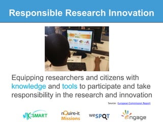 Equipping researchers and citizens with
knowledge and tools to participate and take
responsibility in the research and innovation
Source: European Commission Report
Responsible Research Innovation
 