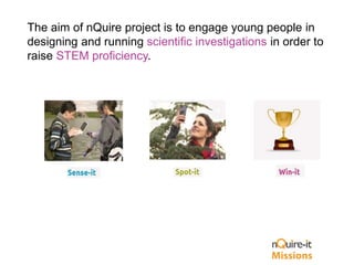 The aim of nQuire project is to engage young people in
designing and running scientific investigations in order to
raise STEM proficiency.
 