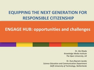 EQUIPPING THE NEXT GENERATION FOR
RESPONSIBLE CITIZENSHIP
ENGAGE HUB: opportunities and challenges
Dr. Ale Okada
Knowledge Media Institute
The Open University, UK
Dr. Dury Bayram-Jacobs
Science Education and Communication Department
Delft University of Technology, Netherlands
 