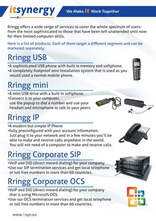 Rringg oﬀers a wide range of services to cover the whole spectrum of users:
from the most sophisticated to those that have been left unattended until now
for their limited computer skills.
Here is a list of products. Each of them target a diﬀerent segment and can be
marketed separately:

Rringg USB
•A sophisticated USB phone with built in memory and softphone.
•A completely foolproof zero installation system that is used as you
 would used a normal mobile phone.

Rringg mini
•A mini USB drive with a built in softphone.
•Connect it to your computer,
 use the popup to dial a number and use your
 headset and microphone to talk to your peers.

Rringg IP
•A modern but simple IP Phone
•fully preconﬁgured with your account information.
 Just plug it to your network and in a few minutes you’ll be
 able to make and receive calls anywhere in the world.
 You will not need of a computer to make and receive calls.

Rringg Corporate SIP
•VoIP and DiD (direct inward dialing) for your company.
•Use our SIP termination services and get local telephone
 or toll free numbers in more than 60 countries.

Rringg Corporate OCS
•VoIP and DiD (direct inward dialing) for your company
 that is using Microsoft OCS.
•Use our OCS termination services and get local telephone
 or toll free numbers in more than 60 countries.

  www.itsyn.eu
 