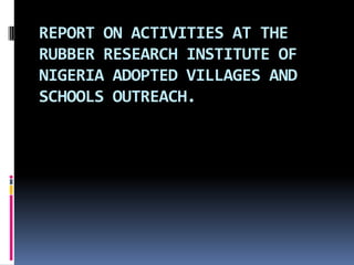 REPORT ON ACTIVITIES AT THE
RUBBER RESEARCH INSTITUTE OF
NIGERIA ADOPTED VILLAGES AND
SCHOOLS OUTREACH.
 
