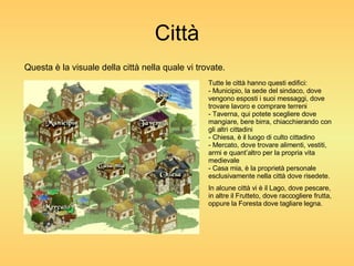 Città Questa è la visuale della città nella quale vi trovate. Tutte le città hanno questi edifici: - Municipio, la sede del sindaco, dove vengono esposti i suoi messaggi, dove trovare lavoro e comprare terreni - Taverna, qui potete scegliere dove mangiare, bere birra, chiacchierando con gli altri cittadini - Chiesa, è il luogo di culto cittadino - Mercato, dove trovare alimenti, vestiti, armi e quant’altro per la propria vita medievale - Casa mia, è la proprietà personale esclusivamente nella città dove risedete. In alcune città vi è il Lago, dove pescare, in altre il Frutteto, dove raccogliere frutta, oppure la Foresta dove tagliare legna. 