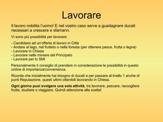 Lavorare Il lavoro nobilita l’uomo! E nel vostro caso serve a guadagnare ducati necessari a crescere e sfamarvi. Vi sono più possibilità per lavorare: - Candidarsi ad un’offerta di lavoro in Città - Andare al lago, nel frutteto o nella foresta (per ottenere pesce, frutta o legna) - Lavorare in Chiesa - Lavorare nelle miniere del Principato - Lavorare per lo SMI Personalmente ti consiglio di prendere in considerazione le possibilità in questo ordine di importanza/convenienza. Ricorda che inizialmente hai bisogno di ducati e per passare al livello 1 anche di punti Reputazione, questi ultimi ottenibili lavorando in Chiesa. Ogni giorno puoi svolgere una sola attività , tra lavorare, pescare, raccogliere frutta, studiare o viaggiare. Quindi attenzione alla scelta! 