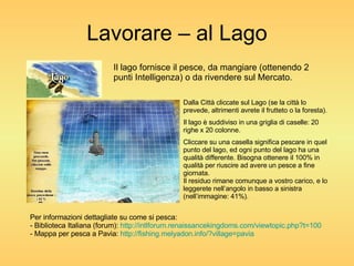 Lavorare – al Lago Il lago fornisce il pesce, da mangiare (ottenendo 2 punti Intelligenza) o da rivendere sul Mercato. Dalla Città cliccate sul Lago (se la città lo prevede, altrimenti avrete il frutteto o la foresta). Il lago è suddiviso in una griglia di caselle: 20 righe x 20 colonne. Cliccare su una casella significa pescare in quel punto del lago, ed ogni punto del lago ha una qualità differente. Bisogna ottenere il 100% in qualità per riuscire ad avere un pesce a fine giornata. Il residuo rimane comunque a vostro carico, e lo leggerete nell’angolo in basso a sinistra (nell’immagine: 41%). Per informazioni dettagliate su come si pesca: - Biblioteca Italiana (forum):  http://intlforum.renaissancekingdoms.com/viewtopic.php?t=100 - Mappa per pesca a Pavia:  http://fishing.melyadon.info/? village=pavia 