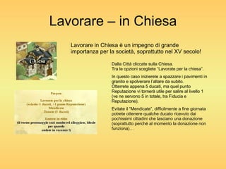 Lavorare – in Chiesa Lavorare in Chiesa è un impegno di grande importanza per la società, soprattutto nel XV secolo! Dalla Città cliccate sulla Chiesa. Tra le opzioni scegliete “Lavorate per la chiesa”. In questo caso inizierete a spazzare i pavimenti in granito e spolverare l’altare da subito. Otterrete appena 5 ducati, ma quel punto Reputazione vi tornerà utile per salire al livello 1 (ve ne servono 5 in totale, tra Fiducia e Reputazione). Evitate il “Mendicate”, difficilmente a fine giornata potrete ottenere qualche ducato ricevuto dai pochissimi cittadini che lasciano una donazione (soprattutto perché al momento la donazione non funziona)… 