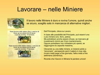 Lavorare – nelle Miniere Il lavoro nelle Miniere è duro e rovina l’umore, quindi anche se sicuro, sceglilo solo in mancanza di alternative migliori. Dal Principato, clicca su Lavoro. In base alle possibilità del Principato, può esservi una o più miniere (oro, ferro, pietra). Ma potrebbero anche essere chiuse, se mancano gli investimenti minimi per il loro mantenimento. Oppure potrebbero non richiedere più operai, se raggiungono la capacità massima, Cliccando su una delle miniere, si inizierà subito a “picconare”, percependo però il salario in due rate, ovvero metà paga a fine giornata, l’altra metà a fine settimana (domenica). Ricorda che il lavoro in Miniera fa perdere umore! 